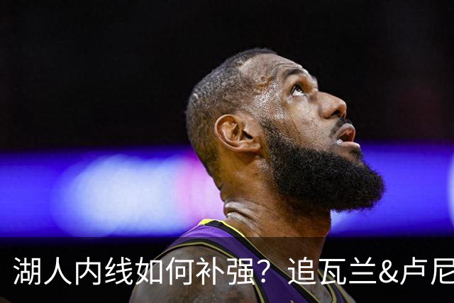 湖人内线如何补强？追瓦兰&卢尼还是交易迪亚巴特辅佐凯斯勒